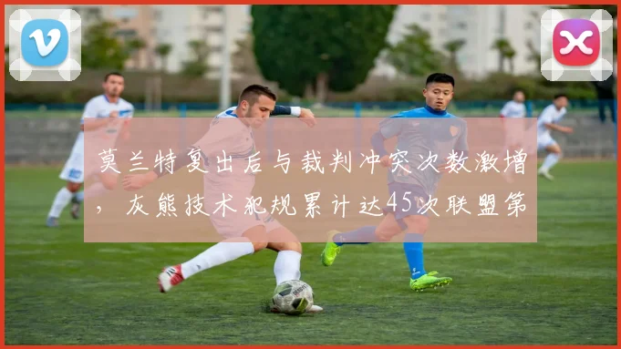 莫兰特复出后与裁判冲突次数激增,灰熊技术犯规累计达45次联盟第二