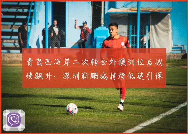 青岛西海岸二次转会外援到位后战绩飙升，深圳新鹏城持续低迷引保级危机对比