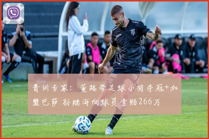 青训专家：董路带足球小将夺冠+加盟巴萨 孙继海向球员索赔266万
