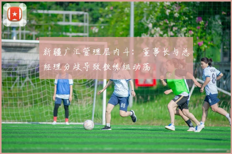 新疆广汇管理层内斗：董事长与总经理分歧导致教练组动荡