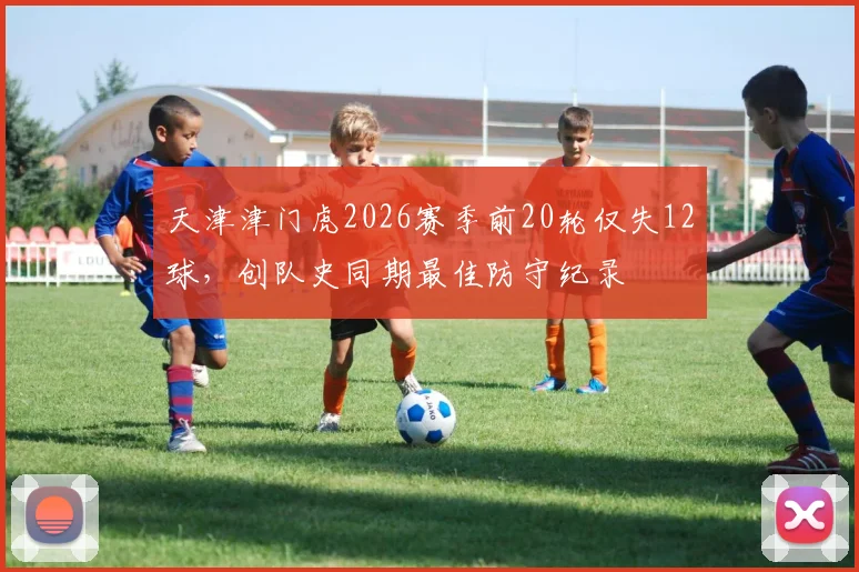 天津津门虎2026赛季前20轮仅失12球，创队史同期最佳防守纪录