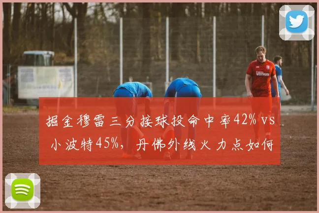 掘金穆雷三分接球投命中率42% vs 小波特45%，丹佛外线火力点如何优化？