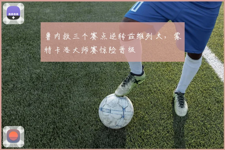 鲁内救三个赛点逆转兹维列夫，蒙特卡洛大师赛惊险晋级