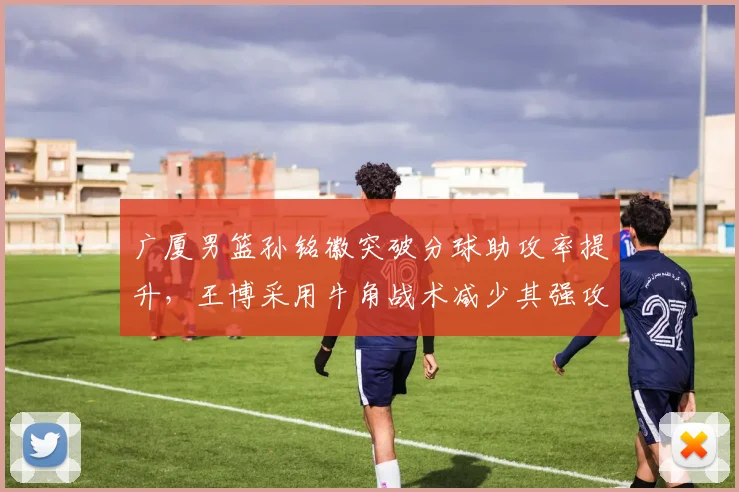 广厦男篮孙铭徽突破分球助攻率提升，王博采用牛角战术减少其强攻
