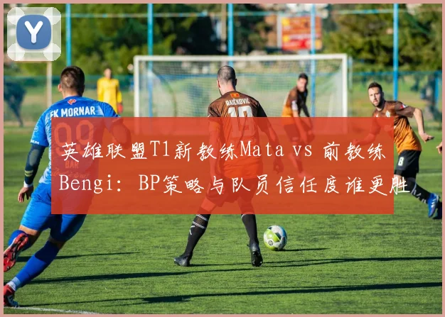 英雄联盟T1新教练Mata vs 前教练Bengi：BP策略与队员信任度谁更胜一筹？