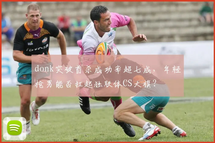 donk突破首杀成功率超七成，年轻枪男能否扛起独联体CS大旗？