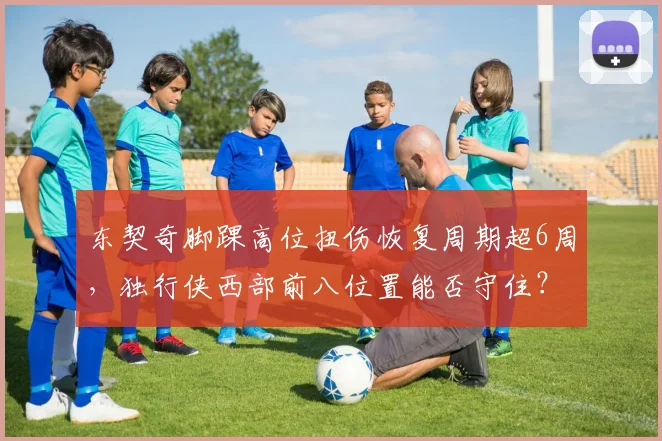 东契奇脚踝高位扭伤恢复周期超6周，独行侠西部前八位置能否守住？